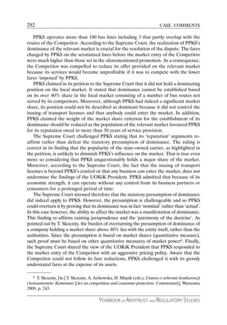 292                                                                       CASE COMMENTS

    PPKS operates more than 100 bus lines including 3 that partly overlap with the
routes of the Competitor. According to the Supreme Court, the realization of PPKS’s
dominance of the relevant market is crucial for the resolution of the dispute. The fares
charged by PPKS on the scrutinized lines before the market entry of the Competitor
were much higher than those set in the aforementioned promotion. As a consequence,
the Competitor was compelled to reduce its offer provided on the relevant market
because its services would become unprofitable if it was to compete with the lower
fares ‘imposed’ by PPKS.
    PPKS claimed in its petition to the Supreme Court that it did not hold a dominating
position on the local market. It stated that dominance cannot be established based
on its over 40% share in the local market consisting of a number of bus routes not
served by its competitors. Moreover, although PPKS had indeed a significant market
share, its position could not be described as dominant because it did not control the
issuing of transport licenses and thus anybody could enter the market. In addition,
PPKS claimed the weight of the market share criterion for the establishment of its
dominance should be reduced as the population of the relevant market favoured PPKS
for its reputation owed to more than 50 years of service provision.
    The Supreme Court challenged PPKS stating that its ‘reputation’ arguments re-
affirm rather than defeat the statutory presumption of dominance. The ruling is
correct in its finding that the popularity of the state-owned carrier, as highlighted in
the petition, is unlikely to diminish PPKS’s influence on the market. That is true even
more so considering that PPKS unquestionably holds a major share of the market.
Moreover, according to the Supreme Court, the fact that the issuing of transport
licenses is beyond PPKS’s control or that any business can enter the market, does not
undermine the findings of the UOKiK President. PPKS admitted that because of its
economic strength, it can operate without any control from its business partners or
consumers for a prolonged period of time.
    The Supreme Court stressed therefore that the statutory presumption of dominance
did indeed apply to PPKS. However, the presumption is challengeable and so PPKS
could overturn it by proving that its dominance was in fact ‘nominal’ rather than ‘actual’.
In this case however, the ability to affect the market was a manifestation of dominance.
This finding re-affirms existing jurisprudence and the ‘patrimony of the doctrine’. As
pointed out by T. Skoczny, the burden of overturning the presumption of dominance of
a company holding a market share above 40% lies with the entity itself, rather than the
authorities. Since the presumption is based on market shares (quantitative measure),
such proof must be based on other quantitative measures of market power6. Finally,
the Supreme Court shared the view of the UOKiK President that PPKS responded to
the market entry of the Competitor with an aggressive pricing policy. Aware that the
Competitor could not follow its fare reductions, PPKS challenged it with its grossly
understated fares at the expense of its assets.

    6 T. Skoczny, [in:] T. Skoczny, A. Jurkowska, D. Miąsik (eds.), Ustawa o ochronie konkurencji

i konsumentów. Komentarz [Act on competition and consumer protection. Commentary], Warszawa
2009, p. 243.

                                        YEARBOOK of ANTITRUST and REGULATORY STUDIES
 