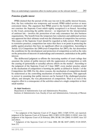 Does an undertaking’s reputation affect its market power on the relevant market?      293

Protection of public interest

    PPKS claimed that the pursuit of this case was not in the public interest because,
first, the fare reduction was temporary and second, PPKS added services at more
convenient times. The argument that PPKS acted to the benefit of commuters did
not convince the Supreme Court which rightly recognized it as biased. According
to the Court, protecting the public interest – so important for the interpretation
of antitrust law – involves the protection of not only consumers but also business
organizations. The benefit from the temporary fare reduction and additional services
was apparent but their ultimate result was the elimination of competitive bus services.
This stance of the Supreme Court should be regarded as fully correct. With respect
to restrictive practices, competition law states that there is no point in protecting the
public against practices that have no significant effect on competition. According to
Article 1(1) Competition Act 2000 (even Competition Act 2007), the Act determines
the conditions for the development and protection of competition as well as the rules
on the protection of interests of undertakings and consumers, undertaken in the public
interest.
    The deliberated judgment re-affirms the increasing number of court rulings that
associate the notion of public interest with the suppression of competition or with
the causing of (potentially or actually) adverse effects on the market7. According to
the judgment of the Supreme Court of 5 June 20088, every market practice aimed
at the mechanism of competition is harming the public as defined in Article 1 of the
Competition Act 2000. For the above reasons, the mechanism of competition should
be understood as the controlling mechanism of market behaviours. This approach
is correct in assuming that public interest can be harmed if the challenged practice
affects, and disrupts, the very phenomenon of competition. That is so even if the
negative effect is a consequence of the activities aimed at a single competitor or their
small number.

   Dr. Rafał Stankiewicz
   Department of Administrative Law and Administrative Procedure,
   Institute of Administrative Law, Faculty of Law and Administration, University of Warsaw




   7 See judgment of the Supreme Court of 27 August 2003, I CKN 527/01, not reported;

judgment of the Supreme Court of 28 January 2002, I CKN 112/99 (2002) 11 OSNC, item 144;
judgment of the Supreme Court of 26 February 2004, III SK 1/04 (2004) 18 OSNP, item 323
and others.
   8 Judgment of the Supreme Court of 5 June 2008, III SK 40/07 (2009) 19-20 OSNP,

item 272.

Vol. 2010, 3(3)
 