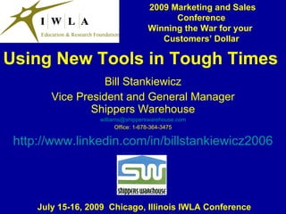 2009 Marketing and Sales
                                         Conference
                                   Winning the War for your
                                      Customers’ Dollar

Using New Tools in Tough Times
                   Bill Stankiewicz
        Vice President and General Manager
                Shippers Warehouse
                   williams@shipperswarehouse.com
                         Office: 1-678-364-3475

 http://www.linkedin.com/in/billstankiewicz2006




     July 15-16, 2009 Chicago, Illinois IWLA Conference
 