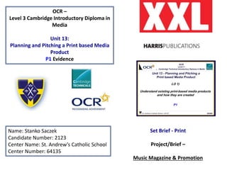 OCR –
Level 3 Cambridge Introductory Diploma in
Media
Unit 13:
Planning and Pitching a Print based Media
Product
P1 Evidence
Name: Stanko Saczek
Candidate Number: 2123
Center Name: St. Andrew’s Catholic School
Center Number: 64135
Set Brief - Print
Project/Brief –
Music Magazine & Promotion
Magazine Product Logo HERE
Publisher Logo HERE
 