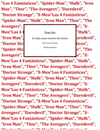 "Los 4 Fantásticos", "Spider-Man", "Hulk", "Iron
Man", "Thor", "The Avengers", "Daredevil",
"Doctor Strange", "X-Men"Los 4 Fantásticos",
"Spider-Man", "Hulk", "Iron Man", "Thor", "The
Avengers", "Daredevil", "Doctor Strange", "XMen"Los 4 Fantásticos", "Spider-Man", "Hulk",
Stan lee
Su vida como escritor de comics
"Iron Man", "Thor", "The Avengers", "Daredevil",
[Seleccione la fecha]
"Doctor Strange", "X-Men"Los 4 Fantásticos",
Nicolas quijandria
"Spider-Man", "Hulk", "Iron Man", "Thor", "The
Avengers", "Daredevil", "Doctor Strange", "XMen"Los 4 Fantásticos", "Spider-Man", "Hulk",
"Iron Man", "Thor", "The Avengers", "Daredevil",
"Doctor Strange", "X-Men"Los 4 Fantásticos",
"Spider-Man", "Hulk", "Iron Man", "Thor", "The
Avengers", "Daredevil", "Doctor Strange", "XMen"Los 4 Fantásticos", "Spider-Man", "Hulk",
"Iron Man", "Thor", "The Avengers", "Daredevil",
"Doctor Strange", "X-Men"Los 4 Fantásticos",
"Spider-Man", "Hulk", "Iron Man", "Thor", "The
Avengers", "Daredevil", "Doctor Strange", "XMen"Los 4 Fantásticos", "Spider-Man", "Hulk",
"Iron Man", "Thor", "The Avengers", "Daredevil",

 