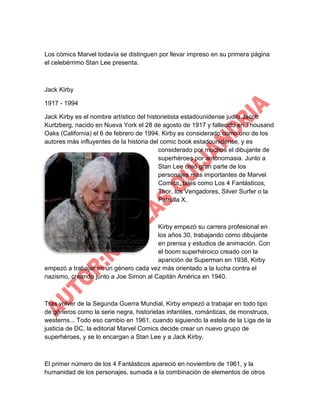 Los cómics Marvel todavía se distinguen por llevar impreso en su primera página
el celebérrimo Stan Lee presenta.

Jack Kirby
1917 - 1994
Jack Kirby es el nombre artístico del historietista estadounidense judío Jacob
Kurtzberg, nacido en Nueva York el 28 de agosto de 1917 y fallecido en Thousand
Oaks (California) el 6 de febrero de 1994. Kirby es considerado como uno de los
autores más influyentes de la historia del comic book estadounidense, y es
considerado por muchos el dibujante de
superhéroes por antonomasia. Junto a
Stan Lee creó gran parte de los
personajes más importantes de Marvel
Comics, tales como Los 4 Fantásticos,
Thor, los Vengadores, Silver Surfer o la
Patrulla X.

Kirby empezó su carrera profesional en
los años 30, trabajando como dibujante
en prensa y estudios de animación. Con
el boom superhéroico creado con la
aparición de Superman en 1938, Kirby
empezó a trabajar en un género cada vez más orientado a la lucha contra el
nazismo, creando junto a Joe Simon al Capitán América en 1940.

Tras volver de la Segunda Guerra Mundial, Kirby empezó a trabajar en todo tipo
de géneros como la serie negra, historietas infantiles, románticas, de monstruos,
westerns... Todo eso cambio en 1961, cuando siguiendo la estela de la Liga de la
justicia de DC, la editorial Marvel Comics decide crear un nuevo grupo de
superhéroes, y se lo encargan a Stan Lee y a Jack Kirby.

El primer número de los 4 Fantásticos apareció en noviembre de 1961, y la
humanidad de los personajes, sumada a la combinación de elementos de otros

 