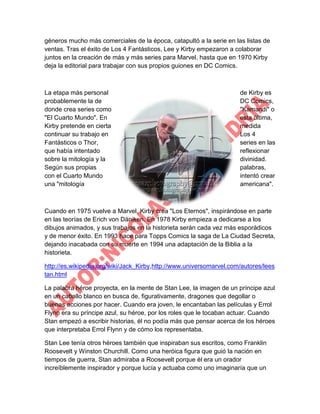 géneros mucho más comerciales de la época, catapultó a la serie en las listas de
ventas. Tras el éxito de Los 4 Fantásticos, Lee y Kirby empezaron a colaborar
juntos en la creación de más y más series para Marvel, hasta que en 1970 Kirby
deja la editorial para trabajar con sus propios guiones en DC Comics.

La etapa más personal
probablemente la de
donde crea series como
"El Cuarto Mundo". En
Kirby pretende en cierta
continuar su trabajo en
Fantásticos o Thor,
que había intentado
sobre la mitología y la
Según sus propias
con el Cuarto Mundo
una "mitología

de Kirby es
DC Comics,
"Kamandi" o
esta última,
medida
Los 4
series en las
reflexionar
divinidad.
palabras,
intentó crear
americana".

Cuando en 1975 vuelve a Marvel, Kirby crea "Los Eternos", inspirándose en parte
en las teorías de Erich von Däniken. En 1978 Kirby empieza a dedicarse a los
dibujos animados, y sus trabajos en la historieta serán cada vez más esporádicos
y de menor éxito. En 1993 hace para Topps Comics la saga de La Ciudad Secreta,
dejando inacabada con su muerte en 1994 una adaptación de la Biblia a la
historieta.
http://es.wikipedia.org/wiki/Jack_Kirby,http://www.universomarvel.com/autores/lees
tan.html
La palabra héroe proyecta, en la mente de Stan Lee, la imagen de un príncipe azul
en un caballo blanco en busca de, figurativamente, dragones que degollar o
buenas acciones por hacer. Cuando era joven, le encantaban las películas y Errol
Flynn era su príncipe azul, su héroe, por los roles que le tocaban actuar. Cuando
Stan empezó a escribir historias, él no podía más que pensar acerca de los héroes
que interpretaba Errol Flynn y de cómo los representaba.
Stan Lee tenía otros héroes también que inspiraban sus escritos, como Franklin
Roosevelt y Winston Churchill. Como una heróica figura que guió la nación en
tiempos de guerra, Stan admiraba a Roosevelt porque él era un orador
increíblemente inspirador y porque lucía y actuaba como uno imaginaría que un

 