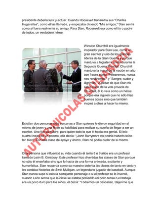 presidente debería lucir y actuar. Cuando Roosevelt transmitía sus “Charlas
Hogareñas”, como él las llamaba, y empezaba diciendo “Mis amigos,” Stan sentía
como si fuera realmente su amigo. Para Stan, Roosevelt era como el tío o padre
de todos, un verdadero héroe.

Winston Churchill era igualmente
inspirador para Stan Lee, como un
gran escritor y uno de los grandes
líderes de la Gran Guerra y porque
mantuvo a Inglaterra unida durante la
Segunda Guerra Mundial. Churchill
mantuvo la moral de la nación en alto
con frases como “Pelearemos, nunca
nos rendiremos,” y “Sangre, sudor y
lágrimas.” A pesar de que Stan no
sabía nada de la vida privada de
Churchill, él lo veía como un héroe
porque era alguien que no sólo hizo
buenas cosas sino que también
inspiró a otros a hacer lo mismo.

Existían dos personas más cercanas a Stan quienes le dieron seguridad en sí
mismo de joven y una fé en su habilidad para realizar su sueño de llegar a ser un
escritor. Una fue su madre, para quien todo lo que él hacía era genial. Si leía
cuatro líneas de un poema, ella decía: “¡John Barrymore no podría haberlo leído
tan bien!” Con esa clase de apoyo y ánimo, Stan no podía dudar de si mismo.

Otra persona que influenció su vida cuando él tenía 8 ó 9 años era un profesor
llamado León B. Ginsbury. Este profesor hizo divertidas las clases de Stan porque
no sólo él enseñaba sino que lo hacía de una forma animada, excitante y
humorística. Stan recuerda como su maestro detenía las clases de tanto en tanto y
les contaba historias de Swat Mulligan, un legendario jugador de baseball. Aunque
Stan nunca supo si existía semejante personaje o si el profesor se lo inventó,
cuando León sentía que la clase se estaba poniendo un poco tensa o el trabajo
era un poco duro para los niños, él decía: “Tomemos un descanso. Déjenme que

 