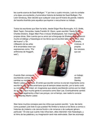 les cuente acerca de Swat Mulligan.” Y por tres o cuatro minutos, León le contaba
a la clase una excitante y humorística historia de beisbol de Swat Mulligan. Por
León Ginsburg, Stan decidió que cualquier cosa que él hiciera de grande, trataría
de hacerla divertida para aquellos que leyeran o escucharan su trabajo.

Todos los escritores que Stan ha leído, desde Edgar Rice Burroughs, H.G. Wells,
Mark Twain, Cervantes, hasta Franklin W. Dixon, quien escribió “Hardy Boys”,
Charles Dickens, Edgar Allan Poe e incluso Shakespeare, han inspirado sus
propias obras. Stan cuenta que su amor por el lenguaje de Shakespeare influenció
mucho el diálogo y fraseología en los libros que él escribió tales como “Thor, dios
del trueno” y “Dr.
Extraño,
mMaestro de las artes
místicas. A
él le encantaba crear sus
propias
expresiones como, “Por
los canosos
anfitriones de Hoggoth,
que así
sea”).

Cuando Stan consiguió
un trabajo
escribiendo comics, él
decidió
cambiar su nombre de
Stanley
Martin Lieber a Stan Lee. Él sintió que escribir comics no era tan importante como
escribir la gran novela americana que él siempre deseo escribir, por lo tanto cortó
su nombre por la mitad, sin imaginarse que estaría escribiendo comics por la mitad
de su vida y que mucha gente lo conocería como Stan Lee. Eventualmente cambió
su nombre legalmente a Stan Lee porque, con el tiempo, casi nadie lo conocía
como Stanley Martin Lieber.

Stan tiene muchos consejos para los niños que quieren escribir. “¡Lée, lée tanto
como puedas! ¡Lée todo lo que puedas! No limites tu lectura a los libros a comics o
historias de misterio o de ciencia ficción o de romance o de cualquier género
particular.” Él cree que cuanto más niños lean, ellos retendrán más fraseología, y
el ritmo de las palabras y su imaginación será más estimulada. Stan les aconseja

 
