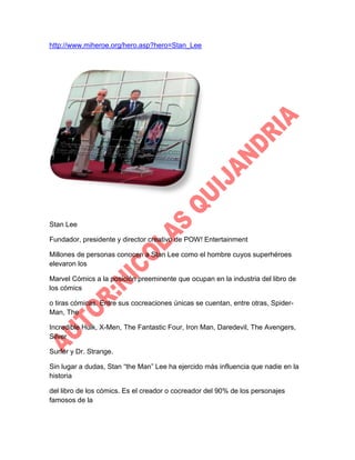 http://www.miheroe.org/hero.asp?hero=Stan_Lee

Stan Lee
Fundador, presidente y director creativo de POW! Entertainment
Millones de personas conocen a Stan Lee como el hombre cuyos superhéroes
elevaron los
Marvel Cómics a la posición preeminente que ocupan en la industria del libro de
los cómics
o tiras cómicas. Entre sus cocreaciones únicas se cuentan, entre otras, SpiderMan, The
Incredible Hulk, X-Men, The Fantastic Four, Iron Man, Daredevil, The Avengers,
Silver
Surfer y Dr. Strange.
Sin lugar a dudas, Stan “the Man” Lee ha ejercido más influencia que nadie en la
historia
del libro de los cómics. Es el creador o cocreador del 90% de los personajes
famosos de la

 