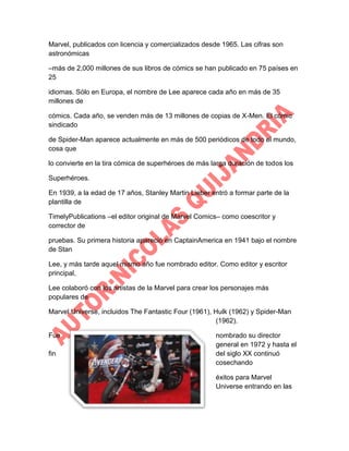 Marvel, publicados con licencia y comercializados desde 1965. Las cifras son
astronómicas
–más de 2,000 millones de sus libros de cómics se han publicado en 75 países en
25
idiomas. Sólo en Europa, el nombre de Lee aparece cada año en más de 35
millones de
cómics. Cada año, se venden más de 13 millones de copias de X-Men. El cómic
sindicado
de Spider-Man aparece actualmente en más de 500 periódicos de todo el mundo,
cosa que
lo convierte en la tira cómica de superhéroes de más larga duración de todos los
Superhéroes.
En 1939, a la edad de 17 años, Stanley Martin Lieber entró a formar parte de la
plantilla de
TimelyPublications –el editor original de Marvel Comics– como coescritor y
corrector de
pruebas. Su primera historia apareció en CaptainAmerica en 1941 bajo el nombre
de Stan
Lee, y más tarde aquel mismo año fue nombrado editor. Como editor y escritor
principal,
Lee colaboró con los artistas de la Marvel para crear los personajes más
populares de
Marvel Universe, incluidos The Fantastic Four (1961), Hulk (1962) y Spider-Man
(1962).
Fue
fin

nombrado su director
general en 1972 y hasta el
del siglo XX continuó
cosechando
éxitos para Marvel
Universe entrando en las

 