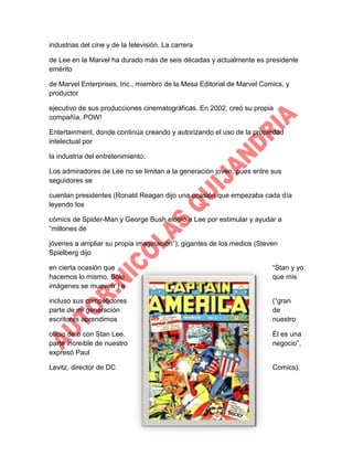 industrias del cine y de la televisión. La carrera
de Lee en la Marvel ha durado más de seis décadas y actualmente es presidente
emérito
de Marvel Enterprises, Inc., miembro de la Mesa Editorial de Marvel Comics, y
productor
ejecutivo de sus producciones cinematográficas. En 2002, creó su propia
compañía, POW!
Entertainment, donde continúa creando y autorizando el uso de la propiedad
intelectual por
la industria del entretenimiento.
Los admiradores de Lee no se limitan a la generación joven, pues entre sus
seguidores se
cuentan presidentes (Ronald Reagan dijo una ocasión que empezaba cada día
leyendo los
cómics de Spider-Man y George Bush elogió a Lee por estimular y ayudar a
“millones de
jóvenes a ampliar su propia imaginación”); gigantes de los medios (Steven
Spielberg dijo
en cierta ocasión que
hacemos lo mismo. Sólo
imágenes se mueven”) e

“Stan y yo
que mis

incluso sus competidores
parte de mi generación
escritores aprendimos

(“gran
de
nuestro

oficio de o con Stan Lee.
parte increíble de nuestro
expresó Paul

Él es una
negocio”,

Levitz, director de DC

Comics).

 
