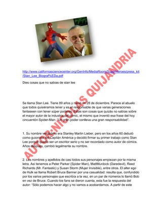 http://www.californiasciencecenter.org/GenInfo/MediaRoom/SuperHeroes/press_kit
/Stan_Lee_Biograf%EDa.pdf
Dies cosas que no sabias de stan lee

Se llama Stan Lee. Tiene 89 años y nació un 28 de diciembre. Parece el abuelo
que todos quisiéramos tener y es el responsable de que varias generaciones
fantaseen con tener súper poderes. Estas son cosas que quizás no sabías sobre
el mayor autor de la industria del cómic, el mismo que inventó esa frase del hoy
cincuentón Spider-Man: “Un gran poder conlleva una gran responsabilidad”.

1. Su nombre verdadero era Stanley Martin Lieber, pero en los años 60 debutó
como guionista del Capitán América y decidió firmar su primer trabajo como Stan
Lee porque quería ser un escritor serio y no ser recordado como autor de cómics.
Años después, cambió legalmente su nombre.

2. Los nombres y apellidos de casi todos sus personajes empiezan por la misma
letra. Así tenemos a Peter Parker (Spider Man), MattMurdock (Daredevil), Reed
Richards (Mr. Fantastic) y Susan Storm (Mujer Invisible), entre otros. El alter ego
de Hulk se llama Robert Bruce Banner por una casualidad: resulta que, confundido
por los varios personajes que escribía a la vez, en un par de números lo llamó Bob
en vez de Bruce. Cuando los fans se dieron cuenta, esta fue la respuesta del
autor: “Sólo podemos hacer algo y no vamos a acobardarnos. A partir de este

 