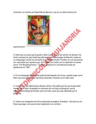 momento, su nombre es Robert Bruce Banner y así ya no habrá manera de

equivocarnos”.

3. Solo hay una cosa que le guste a Stan Lee más que los cómics: la cámara. Ha
hecho cameos en casi todas las películas sobre personajes de Marvel y hasta en
un videojuego, donde se convierte en el Hombre Araña. Puedes ver una secuencia
con casi todos sus cameos aquí. Eso, claro, sin contar con su aparición en series
como “The Big BangTheory”. También apareció en una televisiva boda de
Spiderman en 1987.

4. En el videojuego de la última película del trepador de muros, puedes jugar como
Stan Lee (con los poderes del héroe arácnido). Puedes ver el video aquí.

5. Inventó el estilo Marvel para dibujar cómics. Se acabó eso de que el guionista
manda sobre todo: él pasaba un resumen de una hoja al dibujante, que le
entregaba el trabajo terminado, pero sin texto, para que sea rellenado por el
guionista.

6. Todos sus autógrafos los firma colocando la palabra “Excelsior”. No solo es una
frase que pega, sino que la tiene registrada a su nombre.

 