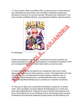 7. Tuvo su propio „reality‟ en el 2006 y 2007. La idea era reunir a varias personas
que, disfrazados de súper héroes, eran sometidos a diferentes pruebas para
demostrar su heroísmo. El concurso, llamado “Whowant to be a Superhero?” tuvo
como vencedor a Matthew Atherton, cuyo personaje, Feedback, absorbe poderes

de videojuegos.

8. Stan Lee revolucionó, una vez más, el mundo de los comics al escribir una
historia de Spiderman y Hulk ¡en papel higiénico! La historieta fue lanzada en 1979
por la empresa Oh Dawn! Inc. y debe haber tenido una vida muy corta.

9. Si bien el sello Marvel y el sello DC son competencia, Stan Lee ha hecho
algunas colaboraciones con dicha empresa. La serie “Just Imagine Stan Lee” pone
a Superman como un extraterrestre sin tantos poderes, a Batman como un
millonario luchador afroamericano y a la Mujer Maravilla como una activista
peruana llamada María Mendoza que es poseída por un espíritu inca del bien.

10. Para que no digan que un guionista de historietas no puede ser un escritor
“serio”, Stan Lee adaptó uno de los clásicos de Shakespeare en un cómic que
tiene esta inexplicable trama: “Después de crear el territorio más poderoso en la
tierra y de la destrucción de sus enemigos mutuos, dos facciones súper humanas
los Montesco (Enormemente poderosos Cyborgs hechos de ADN artificial) y los

 