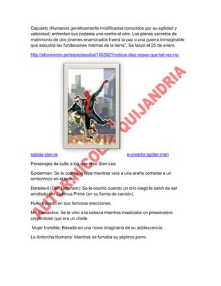 Capuleto (Humanos genéticamente modificados conocidos por su agilidad y
velocidad) enfrentan sus poderes uno contra el otro. Los planes secretos de
matrimonio de dos jóvenes enamorados traerá la paz o una guerra inimaginable
que sacudirá las fundaciones mismas de la tierra”. Se lanzó el 25 de enero.
http://elcomercio.pe/espectaculos/1453921/noticia-diez-cosas-que-tal-vez-no-

sabias-stan-le

e-creador-spider-man

Personajes de culto a los que creó Stan Lee
Spiderman: Se le ocurrió la idea mientras veía a una araña comerse a un
ornitorrinco en el techo.
Daredevil (Dan Defensor): Se le ocurrió cuando un crío ciego le salvó de ser
arrollado por Optimus Prime (en su forma de camión).
Hulk: Basado en sus famosas erecciones.
Mr. Fantástico: Se le vino a la cabeza mientras masticaba un preservativo
creyéndose que era un chicle.
Mujer Invisible: Basada en una novia imaginaria de su adolescencia.
La Antorcha Humana: Mientras se fumaba su séptimo porro.

 