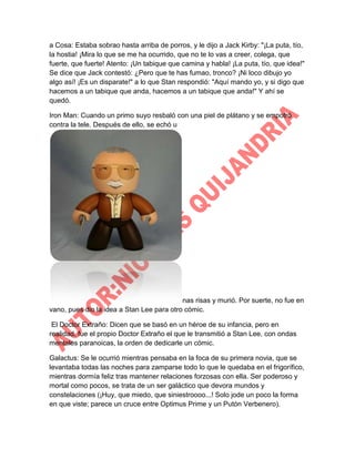 a Cosa: Estaba sobrao hasta arriba de porros, y le dijo a Jack Kirby: "¡La puta, tío,
la hostia! ¡Mira lo que se me ha ocurrido, que no te lo vas a creer, colega, que
fuerte, que fuerte! Atento: ¡Un tabique que camina y habla! ¡La puta, tío, que idea!"
Se dice que Jack contestó: ¿Pero que te has fumao, tronco? ¡Ni loco dibujo yo
algo así! ¡Es un disparate!" a lo que Stan respondió: "Aquí mando yo, y si digo que
hacemos a un tabique que anda, hacemos a un tabique que anda!" Y ahí se
quedó.
Iron Man: Cuando un primo suyo resbaló con una piel de plátano y se empotró
contra la tele. Después de ello, se echó u

nas risas y murió. Por suerte, no fue en
vano, pues dio la idea a Stan Lee para otro cómic.
El Doctor Extraño: Dicen que se basó en un héroe de su infancia, pero en
realidad, fue el propio Doctor Extraño el que le transmitió a Stan Lee, con ondas
mentales paranoicas, la orden de dedicarle un cómic.
Galactus: Se le ocurrió mientras pensaba en la foca de su primera novia, que se
levantaba todas las noches para zamparse todo lo que le quedaba en el frigorífico,
mientras dormía feliz tras mantener relaciones forzosas con ella. Ser poderoso y
mortal como pocos, se trata de un ser galáctico que devora mundos y
constelaciones (¡Huy, que miedo, que siniestroooo...! Solo jode un poco la forma
en que viste; parece un cruce entre Optimus Prime y un Putón Verbenero).

 