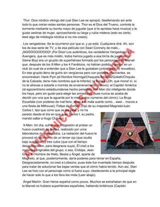 Thor: Dios nórdico vikingo del cual Stan Lee se apropió, blasfemando así ante
todo lo que creían estas santas personas. Thor es el Dios del Trueno, controla la
tormenta mediante su bonito mazo de juguete (que si le aprietas hace musica) y le
gusta vestirse de mujer, aprovechando su larga y rubia melena (esto es cierto,
leed algo de mitología nórdica si no me creeis).
Los vengadores: Se le ocurrieron por que sí, y ya está. Cualquiera dirá: Ah, son
los de esa serie de TV, y de esa película con Sean Connery de malo...
¡NOOOOOOOOOO! ¡Por Dios! Los auténticos, los verdaderos Vengadores (O
Avengers, que es más molón, todos hemos jugado a esa birría de juego de la
Game Boy) era un grupito de superhéroes formado por los personajes de Marvel
que, después de los X-Men y los 4 Fanáticos, no habían podido ingresar en un
club (lo cual da a entender que a Stan Lee le gustaban juntos, pero no revueltos).
En ese grupito lleno de guiris sin vergüenza pero con poderes alucinantes, se
encontraban: Hank Pym (el Hombre Hormiga/Chaqueta Amarilla/Goliath/Chiquito
de la Calzada, tiene más nombres que la Infanta); la Avispa (¡Oh, que mona! sí, sí,
no te atrevas a sobarla o morirás de envenenamiento masivo); el Capitán América
(el egocentrismo estadounidense hecho persona); Iron Man (tío inteligente donde
los haya, pero sin gusto para elegir las armaduras, pues nunca se acaba de
decidir por una que le aguante por lo menos dos números del cómic); La Bruja
Escarlata (con poderes de mal fario, atrae a la mala suerte como... eeer... mocos a
una fiesta de Milhouse); Felipe de Borbón (hijo de su majestad Magneto/Juan
Carlos I, tipo que corre que se las pela, y no ha
parado desde el día en que Juan Carlos I, su padre,
mandó callar a Hugo Chávez)
X-Men: Un día, sufrió una indigestión al probar un
huevo cuadrado de gallina, realizado por unos
laboratorios muy reputados. La radiación del huevo le
provocó el nacimiento de un tercer ojo (que oculta
bajo sus gafas) y tres culos (que con el tiempo
desaparecieron, para desgracia suya). Él creó a los
mutantes originales del grupo, o sea, Cíclope, Jean
Grey, El Hombre de Hielo, Bestia y Ángel, aparte de
Magneto, al que, posteriormente, daría poderes para reinar en España.
Desgraciadamente, no creó a Lobezno, pues éste fue inventado tiempo después
para tratar de solucionar las bajas ventas que el cómic había tenido. Aún así, Stan
Lee se hizo con el personaje como si fuera suyo, obedeciendo a la principal regla
de hacer solo lo que a los fans les mola (Leer abajo).
Ángel Martín: Gran héroe español como pocos. Muchos se extrañaban de que en
la Marvel no hubiera superhéroes españoles, habiendo británicos (Capitán

 