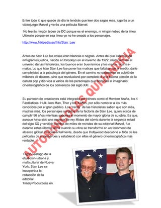 Entre todo lo que quede de día te tendrás que leer dos sagas mas, jugarás a un
videojuego Marvel y verás una película Marvel.
No leerás ningún tebeo de DC porque es el enemigo, ni ningún tebeo de la línea
Ultimate porque en esa línea yo no he creado a los personajes.
http://www.frikipedia.es/friki/Stan_Lee

Antes de Stan Lee las cosas eran blancas o negras. Antes de que este hijo de
inmigrantes judíos, nacido en Brooklyn en el invierno de 1922, irrumpiera en el
universo de las historietas, los buenos eran buenísimos y los malos recontramalos. Lo que hizo Stan Lee fue poner los matices que faltaban en el medio, darle
complejidad a la psicología del género. En el camino no solamente se cubrió de
millones de dólares, sino que revolucionó por completo a una buena porción de la
cultura pop y dio vida a varios de los personajes que dominan el imaginario
cinematográfico de los comienzos del siglo XXI.

Su panteón de creaciones está integrado por héroes como el Hombre Araña, los 4
Fantásticos, Hulk, Iron Man, Thor y los X-Men, por sólo nombrar a los más
conocidos por el gran público. Los “nerds” de las historietas saben que son más,
muchos más, los personajes surgidos de la factoría de Stan Lee, quien acaba de
cumplir 90 años mientras saborea el momento de mayor gloria de su obra. Es que,
aunque haya sido una especie de rey Midas del cómic durante la segunda mitad
del siglo XX y vendido cientos de miles de revistas de su editorial Marvel, fue
durante estos últimos años cuando su obra se transformó en un fenómeno de
alcance global. Fundamentalmente, desde que Hollywood descubrió el filón de las
películas de superhéroes y estableció con ellas el género cinematográfico más
rentable.

Digno vástago de la
ebullición urbana y
multicultural de Nueva
York, Stan Lee se
incorporó a la
redacción de la
editorial
TimelyProductions en

 