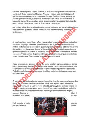 los años de la Segunda Guerra Mundial, cuando muchos grandes historietistas –
como Jack Kirby, creador del Capitán América– habían sido reclutados por el
ejército estadounidense para combatir en Europa. Eso hizo que se abrieran las
puertas para creadores jóvenes que mantuvieran en activo a la industria de la
historieta, cuyos héroes jugaban un rol fundamental en la propaganda bélica. En
ese contexto, con apenas 19 años, Stan Lee se convirtió en
guionista y editor de una editorial mayor, donde (antes de ser llamado él también a
filas) demostró que tenía un don particular para crear historias y personajes
fantásticos.

Al igual que tipos como HughHefner –que produjo otra gran revolución cultural con
su revista Playboy–, Stan Lee quedó marcado por la guerra y la barbarie nazi.
Ambos pertenecen a la generación que irrumpió en la industria editorial tras el final
del conflicto, con la certeza de que la Humanidad había cambiado para siempre,
que había perdido mucha de la inocencia y la confianza en sí misma que tenía en
el pasado. Y ese cambio de percepción sería, precisamente, el que conectaría de
forma los relatos de Stan Lee con un nuevo tipo de lectores.

Hasta entonces, los grandes héroes del comic estaban representados por íconos
como Superman y Batman: personajes intachables, de moral inquebrantable, que
se enfrentaban a villanos cuya maldad no presentaba ninguna clase de fisuras.
Todo bien delimitado, como para que el público no tuviera dudas acerca de qué
lado colocarse.

El elemento revolucionario que puso en juego Stan Lee fue incorporar la duda, los
grises, en la psyche de los superhéroes.Sobre todo a partir de su periodo de
madurez creativa, en la Marvel de los años 60, construyó una serie de héroes en
conflicto consigo mismos y con sus poderes. Personajes que hubieran preferido
muchas veces ser personas normales. Personajes emocionalmente frágiles,
capaces de amar y
odiar. Y
al público todo eso le
encantó.

Hulk es quizá el mejor
del tipo de héroe

ejemplo
“estilo

 