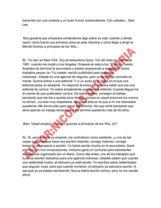 transmite con una cortesía y un buen humor sorprendentes. Con ustedes... Stan
Lee.

.Nos gustaría que empezara contándonos algo sobre su vida, cuándo y dónde
nació, cómo fueron sus primeros años en esta industria y cómo llegó a dirigir la
Marvel Comics a principios de los '60s...

SL: Yo nací en New York. Soy el newyorkino típico. Viví ahí toda mi vida hasta
1981, cuando me mudé a Los Angeles. Empecé en esto a los 16 años y medio.
Acababa de terminar la secundaria y estaba empezando a enganchar varios
trabajitos peque–os. Fui cadete, escribí publicidad para agencias
noticiosas...trabajé en una agencia de seguros, pero yo tenía algo concreto en
mente. Quería entrar a una editorial. Y vi un aviso en el diario en el que una
editorial pedía un asistente. Yo respondí al aviso, sin siquiera saber que era una
editorial de comics. Yo sabía simplemente que era una editorial. Cuando llegué me
di cuenta de que publicaban comics. De todos modos, conseguí el trabajo,
pensando que me iba a quedar poco tiempo, porque en aquel entonces los comics
no tenían...no eran muy respetados. No era el área en la que a mí me interesaba
quedarme. Me servía sólo para ganar experiencia. Así que entré pensando que
sería apenas un trabajo temporario y me terminé quedando más de 50 años.

.Bien. Usted empezo a escribir guiones a principios de los '40s, no?

SL: Si, pero cuando yo empecé, me contrataron como asistente...y una de las
cosas que tenía que hacer era escribir historias, corregir historias, corregir
textos...y así empecé a escribir. Yo había escrito mucho en la secundaria. Gané
premios con mis composiciones, inclusive gané un concurso para estudiantes
secundarios organizado por un diario. Como dije antes, uno de los trabajitos que
tuve fue escribir obituarios para una agencia noticiosa. Ustedes saben que cuando
una celebridad muere, el obituario ya está escrito. Yo escribía sobre celebridades
que seguían vivas, para que cuando murieran, el obituario ya estuviera escrito. O
sea que yo ya estaba escribiendo. Nunca había escrito comics, pero no me resulto
difícil.

 