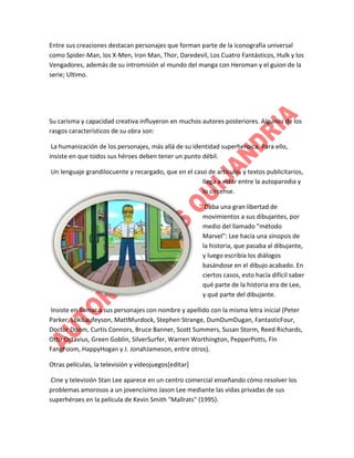 Entre sus creaciones destacan personajes que forman parte de la iconografía universal
como Spider-Man, los X-Men, Iron Man, Thor, Daredevil, Los Cuatro Fantásticos, Hulk y los
Vengadores, además de su intromisión al mundo del manga con Heroman y el guion de la
serie; Ultimo.

Su carisma y capacidad creativa influyeron en muchos autores posteriores. Algunos de los
rasgos característicos de su obra son:
La humanización de los personajes, más allá de su identidad superheroica. Para ello,
insiste en que todos sus héroes deben tener un punto débil.
Un lenguaje grandilocuente y recargado, que en el caso de artículos y textos publicitarios,
llega a estar entre la autoparodia y
lo circense.
Daba una gran libertad de
movimientos a sus dibujantes, por
medio del llamado "método
Marvel": Lee hacía una sinopsis de
la historia, que pasaba al dibujante,
y luego escribía los diálogos
basándose en el dibujo acabado. En
ciertos casos, esto hacía difícil saber
qué parte de la historia era de Lee,
y qué parte del dibujante.
Insiste en llamar a sus personajes con nombre y apellido con la misma letra inicial (Peter
Parker, LokiLaufeyson, MattMurdock, Stephen Strange, DumDumDugan, FantasticFour,
Doctor Doom, Curtis Connors, Bruce Banner, Scott Summers, Susan Storm, Reed Richards,
Otto Octavius, Green Goblin, SilverSurfer, Warren Worthington, PepperPotts, Fin
FangFoom, HappyHogan y J. JonahJameson, entre otros).
Otras películas, la televisión y videojuegos[editar]
Cine y televisión Stan Lee aparece en un centro comercial enseñando cómo resolver los
problemas amorosos a un jovencísimo Jason Lee mediante las vidas privadas de sus
superhéroes en la película de Kevin Smith "Mallrats" (1995).

 