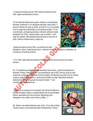 .Y desde principios de los '40s hasta principios de los
'60s, siguió escribiendo comics...

.En la editorial había poca gente. Había un coordinador
llamado JoeSimon y un dibujante llamado Jack Kirby. Y
al poco tiempo de que yo entré, se fueron y yo me quedé
con el cargo de coordinador y principal guionista. Yo fui
coordinador, principal guionista y director artístico hasta
alrededor de 1970, cuando pasé a ser el editor. Y ahí
dejé de escribir. Me dediqué básicamente a recorrer el
país, dando conferencias y cosas así.

Hasta principios de los '60s, yo escribía de todo.
Westerns, terror, historias de amor, historias cómicas, de guerra, policiales, de
monstruos. Escribía de todo.

.Y en 1961 esta editorial decide entrar al mercado de los comics de superhéroes...

SL: Ya habíamos estado en ese mercado hacía años, cuando la editorial se
llamaba Timely. Pero en el '61 nos enteramos que la DC Comics (que en ese
entonces se llamaba National Comics) estaba vendiendo muy bien con la revista
Justice League of America, y entonces el editor me dijo "Nosotros también
deberíamos hacer un grupo de super-héroes". Y así
inventé a los FantasticFour.

.¿Cuál fue su aporte en la creación del Universo Marvel y
qué personajes, ideas o características de los personajes
fueron aportados por los primeros dibujantes que
trabajaron con usted, como Kirby y Ditko...?

SL: Bueno, las ideas básicas eran mías. Yo le dije a Kirby
"Quiero hacer una revista llamada FantasticFour. Estos

 