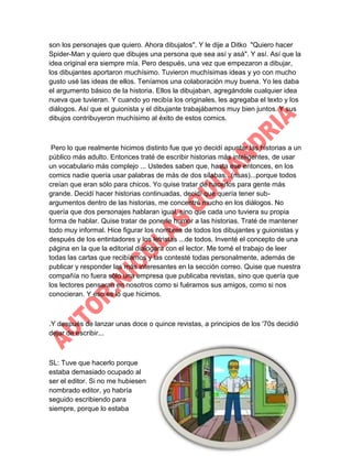 son los personajes que quiero. Ahora dibujalos". Y le dije a Ditko "Quiero hacer
Spider-Man y quiero que dibujes una persona que sea así y asá". Y así. Así que la
idea original era siempre mía. Pero después, una vez que empezaron a dibujar,
los dibujantes aportaron muchísimo. Tuvieron muchísimas ideas y yo con mucho
gusto usé las ideas de ellos. Teníamos una colaboración muy buena. Yo les daba
el argumento básico de la historia. Ellos la dibujaban, agregándole cualquier idea
nueva que tuvieran. Y cuando yo recibía los originales, les agregaba el texto y los
diálogos. Así que el guionista y el dibujante trabajábamos muy bien juntos. Y sus
dibujos contribuyeron muchísimo al éxito de estos comics.

Pero lo que realmente hicimos distinto fue que yo decidí apuntar las historias a un
público más adulto. Entonces traté de escribir historias más inteligentes, de usar
un vocabulario más complejo ... Ustedes saben que, hasta ese entonces, en los
comics nadie quería usar palabras de más de dos sílabas...(risas)...porque todos
creían que eran sólo para chicos. Yo quise tratar de hacerlos para gente más
grande. Decidí hacer historias continuadas, decidí que quería tener subargumentos dentro de las historias, me concentré mucho en los diálogos. No
quería que dos personajes hablaran igual, sino que cada uno tuviera su propia
forma de hablar. Quise tratar de ponerle humor a las historias. Traté de mantener
todo muy informal. Hice figurar los nombres de todos los dibujantes y guionistas y
después de los entintadores y los letristas ...de todos. Inventé el concepto de una
página en la que la editorial dialogara con el lector. Me tomé el trabajo de leer
todas las cartas que recibíamos y las contesté todas personalmente, además de
publicar y responder las más interesantes en la sección correo. Quise que nuestra
compañía no fuera sólo una empresa que publicaba revistas, sino que quería que
los lectores pensaran en nosotros como si fuéramos sus amigos, como si nos
conocieran. Y eso es lo que hicimos.

.Y después de lanzar unas doce o quince revistas, a principios de los '70s decidió
dejar de escribir...

SL: Tuve que hacerlo porque
estaba demasiado ocupado al
ser el editor. Si no me hubiesen
nombrado editor, yo habría
seguido escribiendo para
siempre, porque lo estaba

 