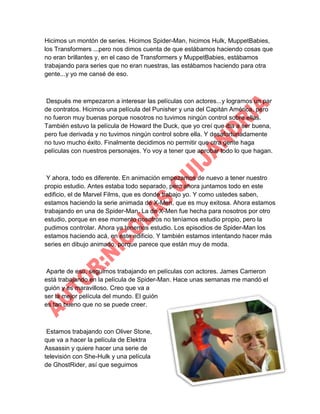 Hicimos un montón de series. Hicimos Spider-Man, hicimos Hulk, MuppetBabies,
los Transformers ...pero nos dimos cuenta de que estábamos haciendo cosas que
no eran brillantes y, en el caso de Transformers y MuppetBabies, estábamos
trabajando para series que no eran nuestras, las estábamos haciendo para otra
gente...y yo me cansé de eso.

Después me empezaron a interesar las películas con actores...y logramos un par
de contratos. Hicimos una película del Punisher y una del Capitán América, pero
no fueron muy buenas porque nosotros no tuvimos ningún control sobre ellas.
También estuvo la película de Howard the Duck, que yo creí que iba a ser buena,
pero fue derivada y no tuvimos ningún control sobre ella. Y desafortunadamente
no tuvo mucho éxito. Finalmente decidimos no permitir que otra gente haga
películas con nuestros personajes. Yo voy a tener que aprobar todo lo que hagan.

Y ahora, todo es diferente. En animación empezamos de nuevo a tener nuestro
propio estudio. Antes estaba todo separado, pero ahora juntamos todo en este
edificio, el de Marvel Films, que es donde trabajo yo. Y como ustedes saben,
estamos haciendo la serie animada de X-Men, que es muy exitosa. Ahora estamos
trabajando en una de Spider-Man. La de X-Men fue hecha para nosotros por otro
estudio, porque en ese momento nosotros no teníamos estudio propio, pero la
pudimos controlar. Ahora ya tenemos estudio. Los episodios de Spider-Man los
estamos haciendo acá, en este edificio. Y también estamos intentando hacer más
series en dibujo animado, porque parece que están muy de moda.

Aparte de eso, seguimos trabajando en películas con actores. James Cameron
está trabajando en la película de Spider-Man. Hace unas semanas me mandó el
guión y es maravilloso. Creo que va a
ser la mejor película del mundo. El guión
es tan bueno que no se puede creer.

Estamos trabajando con Oliver Stone,
que va a hacer la película de Elektra
Assassin y quiere hacer una serie de
televisión con She-Hulk y una película
de GhostRider, así que seguimos

 
