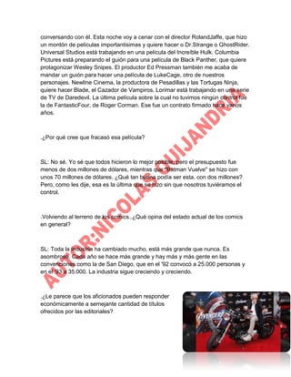 conversando con él. Esta noche voy a cenar con el director RolandJaffe, que hizo
un montón de películas importantisimas y quiere hacer o Dr.Strange o GhostRider.
Universal Studios está trabajando en una película del Increíble Hulk. Columbia
Pictures está preparando el guión para una película de Black Panther, que quiere
protagonizar Wesley Snipes. El productor Ed Pressman también me acaba de
mandar un guión para hacer una película de LukeCage, otro de nuestros
personajes. Newline Cinema, la productora de Pesadillas y las Tortugas Ninja,
quiere hacer Blade, el Cazador de Vampiros. Lorimar está trabajando en una serie
de TV de Daredevil. La última película sobre la cual no tuvimos ningún control fue
la de FantasticFour, de Roger Corman. Ese fue un contrato firmado hace varios
años.

.¿Por qué cree que fracasó esa película?

SL: No sé. Yo sé que todos hicieron lo mejor posible, pero el presupuesto fue
menos de dos millones de dólares, mientras que "Batman Vuelve" se hizo con
unos 70 millones de dólares. ¿Qué tan buena podía ser esta, con dos millones?
Pero, como les dije, esa es la última que se hizo sin que nosotros tuviéramos el
control.

.Volviendo al terreno de los comics..¿Qué opina del estado actual de los comics
en general?

SL: Toda la industria ha cambiado mucho, está más grande que nunca. Es
asombroso. Cada año se hace más grande y hay más y más gente en las
convenciones como la de San Diego, que en el '92 convocó a 25.000 personas y
en el '93 a 35.000. La industria sigue creciendo y creciendo.

.¿Le parece que los aficionados pueden responder
económicamente a semejante cantidad de títulos
ofrecidos por las editoriales?

 