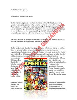 SL: Por supuesto que no.

.Y entonces..¿qué podría pasar?

SL: Lo mismo que pasa con cualquier industria del mundo. Los buenos van a
quedar y los que no sean tan exitosos van a caer en el camino. Siempre es así.
Pasa inclusive adentro de las editoriales como Marvel, DC, Image o DarkHorse.
Las revistas a las que les va bien y son buenas van a seguir vendiendo y las que
no son tan buenas se cierran, porque a la gente no le alcanza la plata para
comprarlas. Las mejores sobreviven y las otras se derrumban.

.¿Podría comparar en algunos puntos la industria de ahora y la de hace 30 años,
cuando usted estaba construyendo el Universo Marvel?

SL: Es terriblemente distinta. Cuando empezamos el Universo Marvel no habían
clubs de fans, no habían convenciones de comics, no habían negocios
especializados. Los comics se vendían en kioscos comunes, junto con los diarios y
las revistas. Eran difíciles de encontrar porque no le importaban a nadie. Eran las
publicaciones más baratas, entonces no le dejaban mucha ganancia al
comerciante y
solían clavarlas al fondo
del kiosco. Era
una industria muy
distinta. No
habían tantas editoriales,
ni tantas revistas
y los guionistas y
dibujantes no
ganaban la plata que
ganan hoy.
Ahora, si alguien escribe
o dibuja una
revista que anda bien,
recibe pagos de
royalties y puede hacer
muchísimo
dinero. En nuestra época
eso no existía.

.Tampoco habían
estrictos. La
comics en
como ahora, que

criterios de colección tan
gente compraba los
cualquier estado, no
los preservan en bolsitas,

 