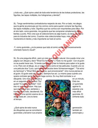 y todo eso. ¿Qué opina usted de toda esta tendencia de las bolsas protectoras, las
figuritas, las tapas múltiples, los hologramas y demás?

SL: Tengo sentimientos contradictorios respecto de eso. Por un lado, me alegra
que la gente se preocupe por los comics como para querer comprar las figuritas,
las tapas múltiples y todo. Significa que los comics son importantes para ellos. Por
el otro lado, como guionista, me gustaría que las compraran simplemente para
leerlas y punto. Pero creo que el coleccionismo es algo bueno, es decir, es bueno
para la industria del comic. Cuantos más coleccionistas haya, más alto se
mantendrá el interés y más importante se hará el comic.

.Y, como guionista..¿no le parece que todo el comic actual está excesivamente
orientado hacia lo visual?

SL: Es una pregunta difícil...pero yo creo que es algo natural. Uno puede mirar una
página con dibujos y decir "Wow! Es hermoso!" o "Esto no me gusta". Con el guión
no se puede hacer eso. Te tenés que sentar y leer la historia para saber si te gusta
o no. Pero con el dibujo, es un segundo. Es como en las películas. Cuando uno ve
una película dice "Loco, qué buenos músculos tiene Schwarzennegger", "Tal actriz
es hermosa" o "Wow! Mirá esa escena, qué emocionante!". Uno nunca piensa en
el guión. El guión está ahí y punto. Siempre fue así. Lo mismo pasa cuando uno
quiere contratar gente para que haga comics. Es muy fácil contratar a un
dibujante. Uno mira sus dibujos y
en un minuto,
en un segundo, puede decir "Ey!
Esto me
gusta! Te quiero contratar". Con
un guionista
eso no se puede hacer. Hay que
agarrar lo
que escribió el tipo, sentarse y
pasarse una
hora leyendo todo, decidiendo. Es
más difícil
formarse una opinión acerca de un
guionista. El
dibujo está ahí. Uno lo tiene
enfrente todo
el tiempo.

.¿Qué opina de esta nueva
de dibujantes que se convirtieron
guionistas y lanzaron sus propios

generación
también en
personajes y

 