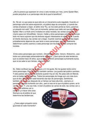 .¿No le parece que aparecer en cinco o seis revistas por mes, como Spider-Man,
puede perjudicar a un personaje más de lo que lo beneficia?

SL: No sé. Lo que pasa es que esto es un mecanismo auto-regulado. Cuando un
personaje sufre de sobre-exposición, el público deja de comprarlo, y cuando las
ventas empiezan a bajar, el editor dice "Ey, se nos está yendo la mano, paremos
un poquito con esto". Pero, por el momento, parece que cada vez que ponemos a
Spider- Man o a Hulk como invitados en otras revistas, las ventas aumentan. Lo
mismo pasa con GhostRider, Venom, Cable y otros personajes exitosos. Entonces
todo me hace suponer que los lectores siguen interesados en ellos y que, cuando
el interés decrezca, las ventas van a bajar. Cuando veamos que las ventas bajan,
probablemente dejemos de usar tanto a esos personajes. Los que realmente
determinan cuánto usamos a cada personaje son los lectores que compran las
revistas.

.Entre estos personajes que nombró...GhostRider, Cable, Venom, Wolverine...casi
todos son personajes extremadamente violentos. ¿Qué opina de esta tendencia,
que no existía hace 30 años, que consiste en tener personajes sumamente duros,
que no se sabe si son héroes, villanos o qué?

SL: Debo confesar que no es lo que a mí me gusta. No me gustan tanto como
otros personajes. Pero el público también cambia. Los gustos del público cambian.
Y esto parece ser lo que los lectores quieren hoy en día. No pasa sólo en Marvel,
sino en todas las compañías. Todos los personajes de Image son uno más duro
que el otro. DC también está haciendo ese tipo de personajes. DarkHorse
también. Yo creo que después de un tiempo se hace aburrido...siempre un
personaje pesado luchando con otro...pero si eso es lo que el público quiere, se lo
vamos a dar. Y, una vez más, ni bien el público se canse de esto, las ventas van a
bajar y los editores van a
cambiar y a hacer otra cosa.
Siempre es el público el que
determina las tendencias.

. ¿Tiene algún proyecto como
guionista en este momento?

 
