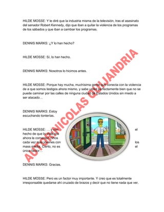 HILDE MOSSE: Y le diré que la industria misma de la televisión, tras el asesinato
del senador Robert Kennedy, dijo que iban a quitar la violencia de los programas
de los sábados y que iban a cambiar los programas.

DENNIS MARKS: ¿Y lo han hecho?

HILDE MOSSE: Sí, lo han hecho.

DENNIS MARKS: Nosotros lo hicimos antes.

HILDE MOSSE: Porque hay mucha, muchísima gente que conecta con la violencia
de a que somos testigos ahora mismo, y sabe usted perfectamente bien que no se
puede caminar por las calles de ninguna ciudad de Estados Unidos sin miedo a
ser atacado…

DENNIS MARKS: Estoy
escuchando tonterías.

HILDE MOSSE: … y con
hecho de que la violencia
ahora la comenten niños
cada vez más jóvenes con
mass media. Cierto, no es
único factor…

el

los
el

DENNIS MARKS: Gracias.

HILDE MOSSE: Pero es un factor muy importante. Y creo que es totalmente
irresponsable quedarse ahí cruzado de brazos y decir que no tiene nada que ver.

 