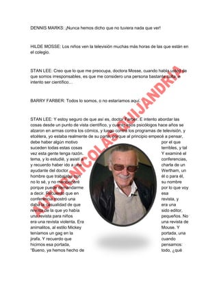 DENNIS MARKS: ¡Nunca hemos dicho que no tuviera nada que ver!

HILDE MOSSE: Los niños ven la televisión muchas más horas de las que están en
el colegio.

STAN LEE: Creo que lo que me preocupa, doctora Mosse, cuando habla usted de
que somos irresponsables, es que me considero una persona bastante culta, e
intento ser científico…

BARRY FARBER: Todos lo somos, o no estaríamos aquí.

STAN LEE: Y estoy seguro de que así es, doctor Farber. E intento abordar las
cosas desde un punto de vista científico, y cuanto esos psicólogos hace años se
alzaron en armas contra los cómics, y luego contra los programas de televisión, y
etcétera, yo estaba realmente de su parte, porque al principio empecé a pensar,
debe haber algún motivo
por el que
suceden todas estas cosas
terribles, y tal
vez esta gente tenga razón.
Y examiné el
tema, y lo estudié, y asistí a
conferencias,
y recuerdo haber ido a una
charla de un
ayudante del doctor
Wertham, un
hombre que trabajaba con
él o para él,
no lo sé, y no mencionaré
su nombre
porque puede demandarme
por lo que voy
a decir. Recuerdo que en
esa
conferencia mostró una
revista, y
daba la casualidad de que
era una
revista de la que yo había
sido editor,
una revista para niños
pequeños. No
era una revista violenta. Era
una revista de
animalitos, al estilo Mickey
Mouse. Y
teníamos un gag en la
portada, una
jirafa. Y recuerdo que
cuando
hicimos esa portada,
pensamos:
“Bueno, ya hemos hecho de
todo, ¿qué

 