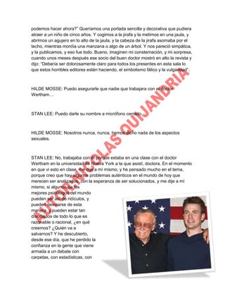 podemos hacer ahora?” Queríamos una portada sencilla y decorativa que pudiera
atraer a un niño de cinco años. Y cogimos a la jirafa y la metimos en una jaula, y
abrimos un agujero en lo alto de la jaula, y la cabeza de la jirafa asomaba por el
techo, mientras mordía una manzana o algo de un árbol. Y nos pareció simpática,
y la publicamos, y eso fue todo. Bueno, imaginen mi consternación, y mi sorpresa,
cuando unos meses después ese socio del buen doctor mostró en alto la revista y
dijo: “Debería ser dolorosamente claro para todos los presentes en esta sala lo
que estos horribles editores están haciendo, el simbolismo fálico y la vulgaridad”.

HILDE MOSSE: Puedo asegurarle que nadie que trabajara con el doctor
Wertham…

STAN LEE: Puedo darle su nombre a micrófono cerrado.

HILDE MOSSE: Nosotros nunca, nunca, hemos dicho nada de los aspectos
sexuales.

STAN LEE: No, trabajaba con él porque estaba en una clase con el doctor
Wertham en la universidad de Nueva York a la que asistí, doctora. En el momento
en que vi esto en clase, me dije a mí mismo, y he pensado mucho en el tema,
porque creo que hay algunos problemas auténticos en el mundo de hoy que
merecen ser analizados, con la esperanza de ser solucionados, y me dije a mí
mismo, si algunos de los
mejores psicólogos del mundo
pueden ser así de ridículos, y
pueden desviarse de esta
manera, y pueden estar tan
disociados de todo lo que es
razonable o racional, ¿en qué
creemos? ¿Quién va a
salvarnos? Y he descubierto,
desde ese día, que he perdido la
confianza en la gente que viene
armada a un debate con
carpetas, con estadísticas, con

 