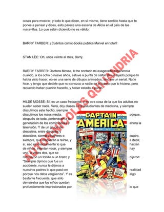 cosas para mostrar, y todo lo que dicen, en sí mismo, tiene sentido hasta que te
pones a pensar y dices, esto parece una escena de Alicia en el país de las
maravillas. Lo que están diciendo no es válido.

BARRY FARBER: ¿Cuántos comic-books publica Marvel en total?

STAN LEE: Oh, unos veinte al mes, Barry.

BARRY FARBER: Doctora Mosse, le he contado mi exagerada experiencia
cuando, a los ocho o nueve años, estuve a punto de saltar de un tejado porque lo
había visto hacer, no en una serie de dibujos animados, sino en un serial. No lo
hice, y tengo que decirle que no conozco a nadie en el barrio que lo hiciera, pero
recuerdo haber querido hacerlo, y haber estado a punto.

HILDE MOSSE: Sí, es un caso frecuente, y es otra cosa de la que los adultos no
suelen saber nada. Verá, doy clases a los estudiantes de medicina, y siempre
discutimos este hecho, siempre
discutimos los mass media,
porque,
después de todo, pertenecen a la
generación de los comic-books y
ahora la
televisión. Y de un grupo de
diecisiete, entre dieciséis y
diecisiete, siempre hay tres o
cuatro,
siempre, que empiezan a reírse, y
a decir,
sí, eso es exactamente lo que
hacían
de niños. Intentan volar, y siempre
hay
uno, a veces dos, que se
rompieron un tobillo o un brazo y
dijeron:
“Siempre dijimos que fue un
accidente, nunca le dijimos a
nuestros padres lo que pasó en
realidad
porque nos daba vergüenza”. Y es
algo
bastante frecuente, que sólo
demuestra que los niños quedan
profundamente impresionados por
lo que

 