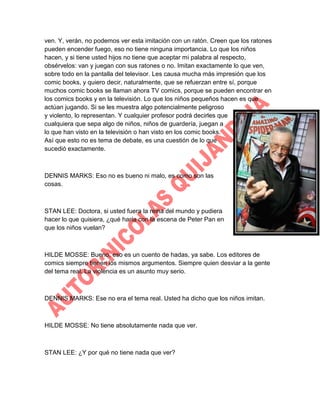ven. Y, verán, no podemos ver esta imitación con un ratón. Creen que los ratones
pueden encender fuego, eso no tiene ninguna importancia. Lo que los niños
hacen, y si tiene usted hijos no tiene que aceptar mi palabra al respecto,
obsérvelos: van y juegan con sus ratones o no. Imitan exactamente lo que ven,
sobre todo en la pantalla del televisor. Les causa mucha más impresión que los
comic books, y quiero decir, naturalmente, que se refuerzan entre sí, porque
muchos comic books se llaman ahora TV comics, porque se pueden encontrar en
los comics books y en la televisión. Lo que los niños pequeños hacen es que
actúan jugando. Si se les muestra algo potencialmente peligroso
y violento, lo representan. Y cualquier profesor podrá decirles que
cualquiera que sepa algo de niños, niños de guardería, juegan a
lo que han visto en la televisión o han visto en los comic books.
Así que esto no es tema de debate, es una cuestión de lo que
sucedió exactamente.

DENNIS MARKS: Eso no es bueno ni malo, es como son las
cosas.

STAN LEE: Doctora, si usted fuera la reina del mundo y pudiera
hacer lo que quisiera, ¿qué haría con la escena de Peter Pan en
que los niños vuelan?

HILDE MOSSE: Bueno, eso es un cuento de hadas, ya sabe. Los editores de
comics siempre tienen los mismos argumentos. Siempre quien desviar a la gente
del tema real. La violencia es un asunto muy serio.

DENNIS MARKS: Ese no era el tema real. Usted ha dicho que los niños imitan.

HILDE MOSSE: No tiene absolutamente nada que ver.

STAN LEE: ¿Y por qué no tiene nada que ver?

 