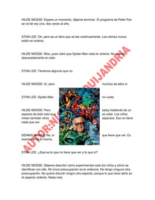 HILDE MOSSE: Espere un momento, déjeme terminar. El programa de Peter Pan
se ve tal vez una, dos veces al año.

STAN LEE: Oh, pero es un libro que se lee continuamente. Los cómics nunca
están en antena.

HILDE MOSSE: Mire, pues claro que Spider-Man está en antena. No mienta
descaradamente en esto.

STAN LEE: Tenemos algunos que no.

HILDE MOSSE: Sí, pero

muchos de ellos sí.

STAN LEE: Spider-Man

no vuela.

HILDE MOSSE: Pero
aspecto de todo esto que
imitan también otros
nada que cer.

estoy hablando de un
es volar. Los niños
aspectos. Eso no tiene

DENNIS MARKS: No, sí
exactamente lo mismo.

que tiene que ver. Es

STAN LEE: ¿Qué es lo que no tiene que ver y lo que sí?

HILDE MOSSE: Déjeme describir cómo experimentan esto los niños y cómo se
identifican con ello. Mi única preocupación es la violencia. No tengo ninguna otra
preocupación. No quiero discutir ningún otro aspecto, porque lo que hace daño es
el aspecto violento. Nada más.

 