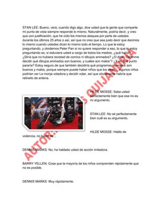 STAN LEE: Bueno, verá, cuando digo algo, dice usted que la gente que comparte
mi punto de vista siempre responde lo mismo. Naturalmente, podría decir, y creo
que con justificación, que he oído los mismos ataques por parte de ustedes
durante los últimos 25 años o así, así que no creo que sea justo decir que decimos
lo mismo cuando ustedes dicen lo mismo todo el tiempo. Lo que le estoy
preguntando, y olvidemos Peter Pan si no quiere responder a eso, lo que le estoy
preguntando es, si estuviera usted a cargo de todos los medios, ¿qué haría?
¿Diría que no hubiera revistad de comics ni dibujos animados? ¿O diría: “Déjenme
decidir qué dibujos animados son buenos, y cuáles son malos”? ¿Y en qué punto
pararía? Estoy seguro de que también decidiría qué programas normales son
buenos y malos, porque siempre puede haber niños que los vean… algunos niños
podrían ver La monja voladora y decidir volar, así que obviamente habría que
retirarlo de antena.

HILDE MOSSE: Sabe usted
perfectamente bien que ese no es
mi argumento.

STAN LEE: No sé perfectamente
bien cuál es su argumento.

HILDE MOSSE: Hablo de
violencia, no hablo de…

DENNIS MARKS: No, ha hablado usted de acción imitadora.

BARRY YELLEN: Cosa que la mayoría de los niños comprenden rápidamente que
no es posible.

DENNIS MARKS: Muy rápidamente.

 
