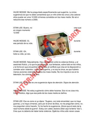 HILDE MOSSE: Me ha preguntado específicamente qué sugeriría. La única
sugerencia es que no debe consentirse que un niño entre los cinco y los catorce
años pueda ver unos 12.000 crímenes cometidos en los mass media. No sé si
reduciría ese número a 2000.

STAN LEE: Bueno, no
en ningún momento
12.000

creo que
sean

HILDE MOSSE: Sí,
ese periodo de su vida.

durante

STAN LEE: Oh,
toda su vida, ya veo.

durante

HILDE MOSSE: Naturalmente. Hay una relación entre la violencia ficticia, y el
asesinato ficticio, y lo que la gente piensa, sus fantasías, sobre todo en los niños,
y la forma en que encuentran soluciones al conflicto que crea en la disposición a
cometer actor violentos. Lo que yo sugeriría, y no soy la única, es que hubiera
menos acciones violentas en todos los mass media. No me importa si es en la
televisión, los cómics, o el cine.

STAN LEE: Creo que es una sugerencia digna de atención. Digna de atención.

HILDE MOSSE: No estoy sugiriendo cómo debe hacerse. Eso no es cosa mía.
Como médico, digo que esa parte de los mass media es dañina.

STAN LEE: Eso es como si yo dijera: “Sugiero, con toda sinceridad, que no haya
guerras, y no haya crímenes, pero por el amor de Dios, no me pregunten cómo, no
me pregunten cómo hacerlo. Yo he hecho la sugerencia. Ahora que el resto de la
raza humana abola la guerra”. Estoy con usted, doctora (Stan aquí la llama “doc”).
Creo que no debería de haber tanta violencia. Ojalá los niños sólo vieran cosas

 