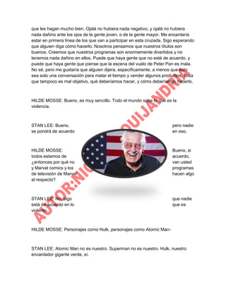 que les hagan mucho bien. Ojalá no hubiera nada negativo, y ojalá no hubiera
nada dañino ante los ojos de la gente joven, o de la gente mayor. Me encantaría
estar en primera línea de los que van a participar en esta cruzada. Sigo esperando
que alguien diga cómo hacerlo. Nosotros pensamos que nuestros títulos son
buenos. Creemos que nuestros programas son enormemente divertidos y no
tenemos nada dañino en ellos. Puede que haya gente que no esté de acuerdo, y
puede que haya gente que piense que la escena del vuelo de Peter Pan es mala.
No sé, pero me gustaría que alguien dijera, específicamente, a menos que esto
sea solo una conversación para matar el tiempo y vender algunos productos, cosa
que tampoco es mal objetivo, qué deberíamos hacer, y cómo deberíamos hacerlo.

HILDE MOSSE: Bueno, es muy sencillo. Todo el mundo sabe lo que es la
violencia.

STAN LEE: Bueno,
se pondrá de acuerdo

pero nadie
en eso.

HILDE MOSSE:
todos estamos de
¿entonces por qué no
y Marvel comics y los
de televisión de Marvel
al respecto?

Bueno, si
acuerdo,
van usted
programas
hacen algo

STAN LEE: No, digo
está de acuerdo en lo
violento.

que nadie
que es

HILDE MOSSE: Personajes como Hulk, personajes como Atomic Man-

STAN LEE: Atomic Man no es nuestro. Superman no es nuestro. Hulk, nuestro
encantador gigante verde, sí.

 