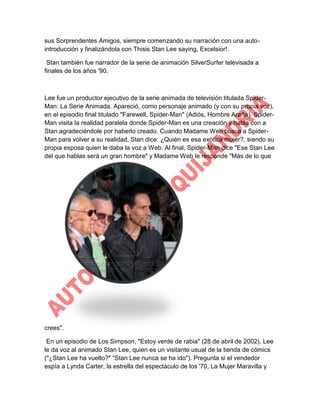 sus Sorprendentes Amigos, siempre comenzando su narración con una autointroducción y finalizándola con Thisis Stan Lee saying, Excelsior!.
Stan también fue narrador de la serie de animación SilverSurfer televisada a
finales de los años '90.

Lee fue un productor ejecutivo de la serie animada de televisión titulada SpiderMan: La Serie Animada. Apareció, como personaje animado (y con su propia voz),
en el episodio final titulado "Farewell, Spider-Man" (Adiós, Hombre Araña). SpiderMan visita la realidad paralela donde Spider-Man es una creación y habla con a
Stan agradeciéndole por haberlo creado. Cuando Madame Web busca a SpiderMan para volver a su realidad, Stan dice: ¿Quién es esa exótica mujer?, siendo su
propia esposa quien le daba la voz a Web. Al final, Spider-Man dice "Ese Stan Lee
del que hablas será un gran hombre" y Madame Web le responde "Más de lo que

crees".
En un episodio de Los Simpson, "Estoy verde de rabia" (28 de abril de 2002), Lee
le da voz al animado Stan Lee, quien es un visitante usual de la tienda de cómics
("¿Stan Lee ha vuelto?" "Stan Lee nunca se ha ido"). Pregunta si el vendedor
espía a Lynda Carter, la estrella del espectáculo de los '70, La Mujer Maravilla y

 