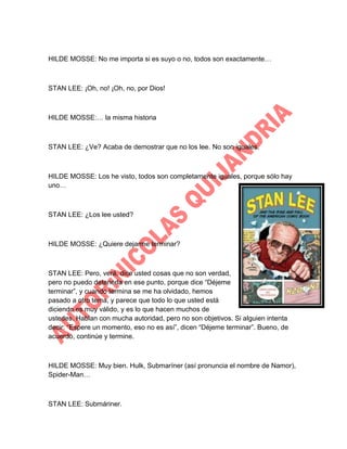 HILDE MOSSE: No me importa si es suyo o no, todos son exactamente…

STAN LEE: ¡Oh, no! ¡Oh, no, por Dios!

HILDE MOSSE:… la misma historia

STAN LEE: ¿Ve? Acaba de demostrar que no los lee. No son iguales.

HILDE MOSSE: Los he visto, todos son completamente iguales, porque sólo hay
uno…

STAN LEE: ¿Los lee usted?

HILDE MOSSE: ¿Quiere dejarme terminar?

STAN LEE: Pero, verá, dice usted cosas que no son verdad,
pero no puedo detenerla en ese punto, porque dice “Déjeme
terminar”, y cuando termina se me ha olvidado, hemos
pasado a otro tema, y parece que todo lo que usted está
diciendo es muy válido, y es lo que hacen muchos de
ustedes. Hablan con mucha autoridad, pero no son objetivos. Si alguien intenta
decir: “Espere un momento, eso no es así”, dicen “Déjeme terminar”. Bueno, de
acuerdo, continúe y termine.

HILDE MOSSE: Muy bien. Hulk, Submaríner (así pronuncia el nombre de Namor),
Spider-Man…

STAN LEE: Submáriner.

 