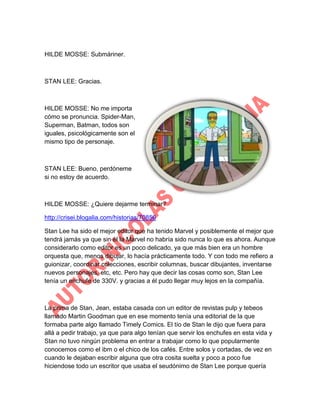 HILDE MOSSE: Submáriner.

STAN LEE: Gracias.

HILDE MOSSE: No me importa
cómo se pronuncia. Spider-Man,
Superman, Batman, todos son
iguales, psicológicamente son el
mismo tipo de personaje.

STAN LEE: Bueno, perdóneme
si no estoy de acuerdo.

HILDE MOSSE: ¿Quiere dejarme terminar?
http://crisei.blogalia.com/historias/70856
Stan Lee ha sido el mejor editor que ha tenido Marvel y posiblemente el mejor que
tendrá jamás ya que sin él la Marvel no habría sido nunca lo que es ahora. Aunque
considerarlo como editor es un poco delicado, ya que más bien era un hombre
orquesta que, menos dibujar, lo hacía prácticamente todo. Y con todo me refiero a
guionizar, coordinar colecciones, escribir columnas, buscar dibujantes, inventarse
nuevos personajes, etc, etc. Pero hay que decir las cosas como son, Stan Lee
tenía un enchufe de 330V. y gracias a él pudo llegar muy lejos en la compañía.

La prima de Stan, Jean, estaba casada con un editor de revistas pulp y tebeos
llamado Martin Goodman que en ese momento tenía una editorial de la que
formaba parte algo llamado Timely Comics. El tío de Stan le dijo que fuera para
allá a pedir trabajo, ya que para algo tenían que servir los enchufes en esta vida y
Stan no tuvo ningún problema en entrar a trabajar como lo que popularmente
conocemos como el ibm o el chico de los cafés. Entre solos y cortadas, de vez en
cuando le dejaban escribir alguna que otra cosita suelta y poco a poco fue
hiciendose todo un escritor que usaba el seudónimo de Stan Lee porque quería

 