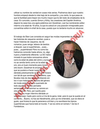utilizar su nombre de verdad en cosas más serias. Podriamos decir que nuestro
hombre empezó desde lo más bajo de la compañía, y es cierto, lo que pasa es
que la facilidad para trepar era mucho mayor que la del resto de empleados de la
casa. En concreto, cuando Simon y Kirby, los creadores del Capitán América,
dejaron la casa tras una agria polémica con Goodman, Lee fue nombrando editor
interino a la edad de 19 años, lo que le colocó en una posición inmejorable para
convertirse editor-in-chief de la casa, puesto que no tardaría mucho en alcanzar.

El trabajo de Stan Lee consistia en seguir las modas imperantes de la época. Si
las historias de vaqueros vendían, pues a
hacer historias de vaqueros, las de
romance, pues venga, tebeos de besitos
a doquier, que si superhéroes... pues...
pues... ¡superhéroes! Pero no como los
habíamos conocido hasta ahora, no, algo
nuevo y totalmente diferente. La DC había
iniciado lo que todos conocemos ahora
como la edad de plata del cómic y aunque
no se vendía tanto como en la edad de
oro, era un buen momento para iniciar
otro boom. Goodman le encargó a Lee
que se pusiera a hacer superhéroes,
dándole prácticamente igual lo que hiciera
con tal de que vendieran. Este último, que
llevaba más de diez años escribiendo sin
ton ni son historia tras historia del género
de moda estaba un poco quemado de
todo aquello e incluso pensaba
seriamente en encaminar su carrera en
otra dirección. Pero, por suerte para
nosotros, su mujer intervino dándole un
sabio consejo: hazlo pero como a ti te de la gana, total, para lo que te queda en el
convento... Bueno, no fue así literalmente, pero ya me entendeis, que se diera el
gusto, que hiciera lo que le pareciera a él bien y no escribiera los típicos
superhéroes que hacía todo el mundo. Y así es cómo el número 1 de los 4
Fantásticos.

 