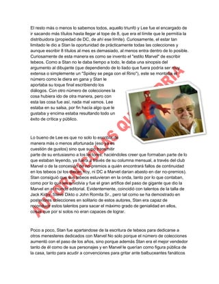 El resto más o menos lo sabemos todos, aquello triunfó y Lee fue el encargado de
ir sacando más títulos hasta llegar al tope de 8, que era el límite que le permitía la
distribuidora (propiedad de DC, de ahí ese límite). Curiosamente, el estar tan
limitado le dio a Stan la oportunidad de prácticamente todas las colecciones y
aunque escribir 8 títulos al mes es demasiado, al menos entra dentro de lo posible.
Curiosamente de esta manera es como se invento el "estilo Marvel" de escribir
tebeos. Como a Stan no le daba tiempo a todo, le daba una sinopsis del
argumento al dibujante (que dependiendo de lo liado que fuera podría ser muy
extensa o simplemente un "Spidey se pega con el Rino"), este se montaba el
número como le diera en gana y Stan le
aportaba su toque final escribiendo los
diálogos. Con otro número de colecciones la
cosa hubiera ido de otra manera, pero con
esta las cosa fue así, nada mal vamos. Lee
estaba en su salsa, por fin hacía algo que le
gustaba y encima estaba resultando todo un
éxito de crítica y público.

Lo bueno de Lee es que no solo lo escribía de
manera más o menos afortunada (eso ya es
cuestión de gustos) sino que supo transmitir
parte de su entusiasmo a los lectores, haciéndoles creer que formaban parte de lo
que estaban leyendo, ya fuera a través de su columna mensual, a través del club
Marvel o de la concesión de no-premios a quién encontrará fallos de continuidad
en los tebeos (si los dieran hoy, ni DC a Marvel darian abasto en dar no-premios).
Stan consiguió que sus tebeos estuvieran en la onda, tanto por lo que contaban,
como por lo que les envolvia y fue el gran artífice del paso de gigante que dio la
Marvel en el mundo editorial. Evidentemente, coincidió con talentos de la talla de
Jack Kirby, Steve Dikto o John Romita Sr., pero tal como se ha demostrado en
posteriores colecciones en solitario de estos autores, Stan era capaz de
reconducir estos talentos para sacar el máximo grado de genialidad en ellos,
cosas que por si solos no eran capaces de lograr.

Poco a poco, Stan fue apartandose de la escritura de tebeos para dedicarse a
otros menesteres dedicados con Marvel No solo porque el número de colecciones
aumentó con el paso de los años, sino porque además Stan era el mejor vendedor
tanto de él como de sus personajes y en Marvel le querían como figura pública de
la casa, tanto para acudir a convenciones para gritar ante balbuceantes fanáticos

 