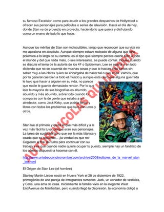 su famoso Excelsior, como para acudir a los grandes despachos de Hollywood a
ofrecer sus personajes para películas o series de televisión. Hasta el día de hoy,
donde Stan va de proyecto en proyecto, haciendo lo que quiera y disfrutando
como un enano de todo lo que hace.

Aunque los méritos de Stan son indiscutibles, tengo que reconocer que su vida no
me apasiona en absoluto. Aunque siempre estuvo rodeado de alguna que otra
polémica a lo largo de su carrera, es el tipo que siempre parece caerle bien a todo
el mundo y del que nada malo, o sea interesante, se puede contar. Incluso cuando
se discute el tema de la autoría de los 4F o Spiderman, Lee se aparta a un lado
diciendo que no se acuerda de muchas cosas y que lo hacían todo juntos sin
saber muy a las claras quien se encargaba de hacer tal o cual cosa. Vamos, que
por lo general cae bien a todo el mundo y aunque esta claro que alguna guarrada
le tuvo que hacer a alguien en su vida, no parece
que nadie le guarde demasiado rencor. Por lo que
leer la mayoría de sus biografías es aburrido,
aburrido y más aburrido, sobre todo cuando lo
comparas con la de gente que estaba a su
alrededor, como Jack Kirby, que podría llenar y
libros con todos los problemas que tuvo con unos y
otros.

Stan fue el primero y quizá el que más díficil y a la
vez más fácil lo tuvo, porque eran sus personajes.
La tarea de sustituirle tuvo que ser la más titánica y
osada que se recuerde... ¡la verdad es que no!
Cogieron al friki de turno para continuar con su
trabajo y es que cuando nadie quiere ocupar tu puesto, siempre hay un fanático de
los cómics dispuesto a hacerse con él.
http://www.untebeoconotronombre.com/archive/2008/editores_de_la_marvel_stan
_lee.html
El Origen de Stan Lee (el hombre)
Stanley Martin Lieber nació en Nueva York el 28 de diciembre de 1922,
primogénito de una pareja de inmigrantes rumanos: Jack, un cortador de vestidos,
y Celia, una ama de casa. Inicialmente la familia vivió en la elegante West
EndAvenue de Manhattan, pero cuando llegó la Depresión, la economía obligó a

 