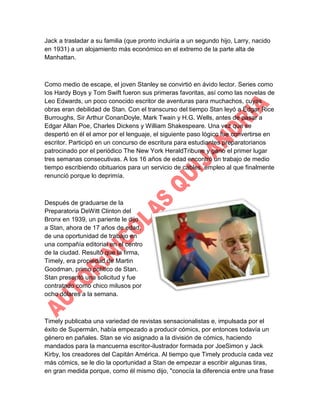 Jack a trasladar a su familia (que pronto incluiría a un segundo hijo, Larry, nacido
en 1931) a un alojamiento más económico en el extremo de la parte alta de
Manhattan.

Como medio de escape, el joven Stanley se convirtió en ávido lector. Series como
los Hardy Boys y Tom Swift fueron sus primeras favoritas, así como las novelas de
Leo Edwards, un poco conocido escritor de aventuras para muchachos, cuyas
obras eran debilidad de Stan. Con el transcurso del tiempo Stan leyó a Edgar Rice
Burroughs, Sir Arthur ConanDoyle, Mark Twain y H.G. Wells, antes de pasar a
Edgar Allan Poe, Charles Dickens y William Shakespeare. Una vez que se
despertó en él el amor por el lenguaje, el siguiente paso lógico fue convertirse en
escritor. Participó en un concurso de escritura para estudiantes preparatorianos
patrocinado por el periódico The New York HeraldTribune y ganó el primer lugar
tres semanas consecutivas. A los 16 años de edad encontró un trabajo de medio
tiempo escribiendo obituarios para un servicio de cables, empleo al que finalmente
renunció porque lo deprimía.

Después de graduarse de la
Preparatoria DeWitt Clinton del
Bronx en 1939, un pariente le dijo
a Stan, ahora de 17 años de edad,
de una oportunidad de trabajo en
una compañía editorial en el centro
de la ciudad. Resultó que la firma,
Timely, era propiedad de Martin
Goodman, primo político de Stan.
Stan presentó una solicitud y fue
contratado como chico milusos por
ocho dólares a la semana.

Timely publicaba una variedad de revistas sensacionalistas e, impulsada por el
éxito de Supermán, había empezado a producir cómics, por entonces todavía un
género en pañales. Stan se vio asignado a la división de cómics, haciendo
mandados para la mancuerna escritor-ilustrador formada por JoeSimon y Jack
Kirby, los creadores del Capitán América. Al tiempo que Timely producía cada vez
más cómics, se le dio la oportunidad a Stan de empezar a escribir algunas tiras,
en gran medida porque, como él mismo dijo, "conocía la diferencia entre una frase

 