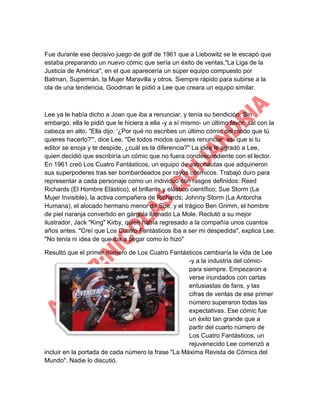 Fue durante ese decisivo juego de golf de 1961 que a Liebowitz se le escapó que
estaba preparando un nuevo cómic que sería un éxito de ventas,"La Liga de la
Justicia de América", en el que aparecería un súper equipo compuesto por
Batman, Supermán, la Mujer Maravilla y otros. Siempre rápido para subirse a la
ola de una tendencia, Goodman le pidió a Lee que creara un equipo similar.

Lee ya le había dicho a Joan que iba a renunciar, y tenía su bendición. Sin
embargo, ella le pidió que le hiciera a ella -y a sí mismo- un último favor: sal con la
cabeza en alto. "Ella dijo: '¿Por qué no escribes un último cómic del modo que tú
quieres hacerlo?'", dice Lee. "De todos modos quieres renunciar, así que si tu
editor se enoja y te despide, ¿cuál es la diferencia?" La idea le agradó a Lee,
quien decidió que escribiría un cómic que no fuera condescendiente con el lector.
En 1961 creó Los Cuatro Fantásticos, un equipo de astronautas que adquirieron
sus superpoderes tras ser bombardeados por rayos cósmicos. Trabajó duro para
representar a cada personaje como un individuo con rasgos definidos: Reed
Richards (El Hombre Elástico), el brillante y elástico científico; Sue Storm (La
Mujer Invisible), la activa compañera de Richards; Johnny Storm (La Antorcha
Humana), el alocado hermano menor de Sue; y el trágico Ben Grimm, el hombre
de piel naranja convertido en gárgola llamado La Mole. Reclutó a su mejor
ilustrador, Jack "King" Kirby, quien había regresado a la compañía unos cuantos
años antes. "Creí que Los Cuatro Fantásticos iba a ser mi despedida", explica Lee.
"No tenía ni idea de que iba a pegar como lo hizo"
Resultó que el primer número de Los Cuatro Fantásticos cambiaría la vida de Lee
-y a la industria del cómicpara siempre. Empezaron a
verse inundados con cartas
entusiastas de fans, y las
cifras de ventas de ese primer
número superaron todas las
expectativas. Ese cómic fue
un éxito tan grande que a
partir del cuarto número de
Los Cuatro Fantásticos, un
rejuvenecido Lee comenzó a
incluir en la portada de cada número la frase "La Máxima Revista de Cómics del
Mundo". Nadie lo discutió.

 