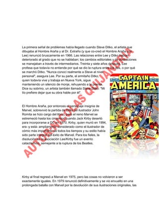 La primera señal de problemas había llegado cuando Steve Ditko, el artista que
dibujaba al Hombre Araña y al Dr. Extraño (y que co-creó el Hombre Araña con
Lee) renunció bruscamente en 1966. Las relaciones entre Lee y Ditko habían
deteriorado al grado que no se hablaban; los cambios editoriales y de ilustraciones
se manejaban a través de intermediarios. Treinta y siete años después, Lee
profesa que todavía no entiende por qué se dio la ruptura entre los dos, o por qué
se marchó Ditko. "Nunca conocí realmente a Steve al nivel
personal", asegura Lee. Por su parte, el ermitaño Ditko,
quien todavía vive y trabaja en Nueva York, sigue
manteniendo un silencio de monje, rehuyendo a la prensa.
Dice su sobrino, un artista también llamado Steve Ditko: "Mi
tío prefiere dejar que su obra hable por él".

El Hombre Araña, por entonces el personaje insignia de
Marvel, sobrevivió la partida de Ditko (el ilustrador John
Romita se hizo cargo del libro), pero el reino Marvel se
estremeció hasta los cimientos cuando Jack Kirby desertó
para incorporarse a DC en 1970. Kirby, quien murió en 1994,
era -y está- ampliamente considerado como el ilustrador de
cómic más importante de todos los tiempos y su estilo había
sido parte integral del éxito de Marvel. Para los fieles, la
disolución de la asociación Lee/Kirby fue un evento
cataclísmico, semejante a la ruptura de los Beatles.

Kirby al final regresó a Marvel en 1975, pero las cosas no volvieron a ser
exactamente iguales. En 1979 renunció definitivamente y se vio envuelto en una
prolongada batalla con Marvel por la devolución de sus ilustraciones originales, las

 