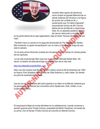 muestra tales signos de demencia
como romper el juguete Batmóvil de un
cliente tratando de introducir una figura
de acción de La Mole en él, y
exclamando que "lo había mejorado",
escondiendo cómics de DC Comics
detrás de los de Marvel y creyéndose
Hulk. En un episodio posterior, la foto
de Lee es vista junto a muchas otras
en la pared detrás de la caja registradora, bajo el rótulo "Acceso denegado de por
vida".
También hace un cameo en la segunda temporada de The Spectacular SpiderMan haciendo un gesto de aprobación con su mano a Spider-Man luego de que
este lo salvara.
En la serie anime Heroman (creada por el) aparece como cameo en ciertas partes
de los capítulos.
Le da vida al personaje Stan (que era conserje) en Ultimate Spider-Man. De
hecho, el diseño de este personaje es igual al Stan de la vida real.
http://es.wikipedia.org/wiki/Stan_Lee
Stan Lee (de nombre real Stanley Martin Lieber) nació el 28 de diciembre de 1922
en Nueva York (Estados Unidos), hijo de Celia Solomon y Jack Lieber. Su familia
es judía de ascendencia rumana.

Lee es uno de los grandes del cómic gracias a su labor en la Marvel, editorial que
ha generado superhéroes tan conocidos como Spiderman, Hulk, X-Men o Los
Cuatro Fantásticos.

El neoyorquino llegó al mundo del tebeo en su adolescencia, cuando comenzó a
escribir guiones para Timely Comics, propiedad de Martin Goodman, el marido de
su prima. Con el tiempo Timely Comics se convirtió en Marvel Comics.

 