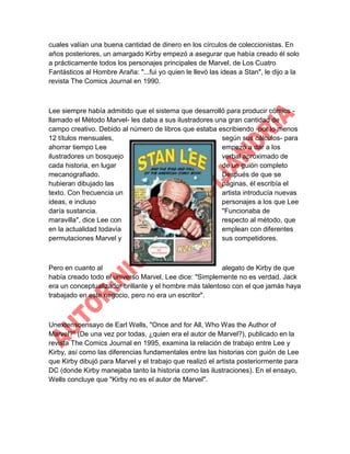 cuales valían una buena cantidad de dinero en los círculos de coleccionistas. En
años posteriores, un amargado Kirby empezó a asegurar que había creado él solo
a prácticamente todos los personajes principales de Marvel, de Los Cuatro
Fantásticos al Hombre Araña: "...fui yo quien le llevó las ideas a Stan", le dijo a la
revista The Comics Journal en 1990.

Lee siempre había admitido que el sistema que desarrolló para producir cómics llamado el Método Marvel- les daba a sus ilustradores una gran cantidad de
campo creativo. Debido al número de libros que estaba escribiendo -por lo menos
12 títulos mensuales,
según sus cálculos- para
ahorrar tiempo Lee
empezó a dar a los
ilustradores un bosquejo
verbal aproximado de
cada historia, en lugar
de un guión completo
mecanografiado.
Después de que se
hubieran dibujado las
páginas, él escribía el
texto. Con frecuencia un
artista introducía nuevas
ideas, e incluso
personajes a los que Lee
daría sustancia.
"Funcionaba de
maravilla", dice Lee con
respecto al método, que
en la actualidad todavía
emplean con diferentes
permutaciones Marvel y
sus competidores.

Pero en cuanto al
alegato de Kirby de que
había creado todo el universo Marvel, Lee dice: "Simplemente no es verdad. Jack
era un conceptualizador brillante y el hombre más talentoso con el que jamás haya
trabajado en este negocio, pero no era un escritor".

Unextensoensayo de Earl Wells, "Once and for All, Who Was the Author of
Marvel?" (De una vez por todas, ¿quien era el autor de Marvel?), publicado en la
revista The Comics Journal en 1995, examina la relación de trabajo entre Lee y
Kirby, así como las diferencias fundamentales entre las historias con guión de Lee
que Kirby dibujó para Marvel y el trabajo que realizó el artista posteriormente para
DC (donde Kirby manejaba tanto la historia como las ilustraciones). En el ensayo,
Wells concluye que "Kirby no es el autor de Marvel".

 
