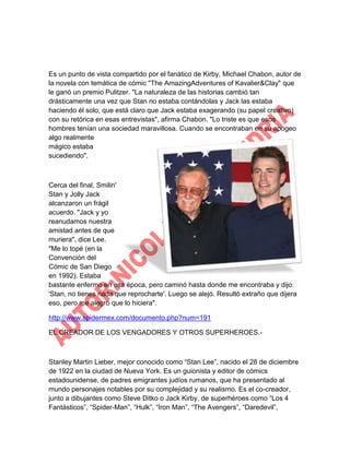 Es un punto de vista compartido por el fanático de Kirby, Michael Chabon, autor de
la novela con temática de cómic "The AmazingAdventures of Kavalier&Clay" que
le ganó un premio Pulitzer. "La naturaleza de las historias cambió tan
drásticamente una vez que Stan no estaba contándolas y Jack las estaba
haciendo él solo, que está claro que Jack estaba exagerando (su papel creativo)
con su retórica en esas entrevistas", afirma Chabon. "Lo triste es que esos
hombres tenían una sociedad maravillosa. Cuando se encontraban en su apogeo
algo realmente
mágico estaba
sucediendo".

Cerca del final, Smilin'
Stan y Jolly Jack
alcanzaron un frágil
acuerdo. "Jack y yo
reanudamos nuestra
amistad antes de que
muriera", dice Lee.
"Me lo topé (en la
Convención del
Cómic de San Diego
en 1992). Estaba
bastante enfermo en esa época, pero caminó hasta donde me encontraba y dijo:
'Stan, no tienes nada que reprocharte'. Luego se alejó. Resultó extraño que dijera
eso, pero me alegró que lo hiciera".
http://www.spidermex.com/documento.php?num=191
EL CREADOR DE LOS VENGADORES Y OTROS SUPERHEROES.-

Stanley Martin Lieber, mejor conocido como “Stan Lee”, nacido el 28 de diciembre
de 1922 en la ciudad de Nueva York. Es un guionista y editor de cómics
estadounidense, de padres emigrantes judíos rumanos, que ha presentado al
mundo personajes notables por su complejidad y su realismo. Es el co-creador,
junto a dibujantes como Steve Ditko o Jack Kirby, de superhéroes como “Los 4
Fantásticos”, “Spider-Man”, “Hulk”, “Iron Man”, “The Avengers”, “Daredevil”,

 